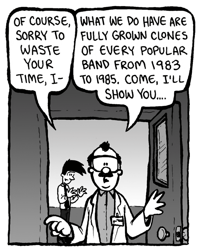 JOEL: Of course, sorry to waste your time, I--
DR. CARY: What we do have are fully grown clones of every popular band from 1983 to 1985. Come, I'll show you....
