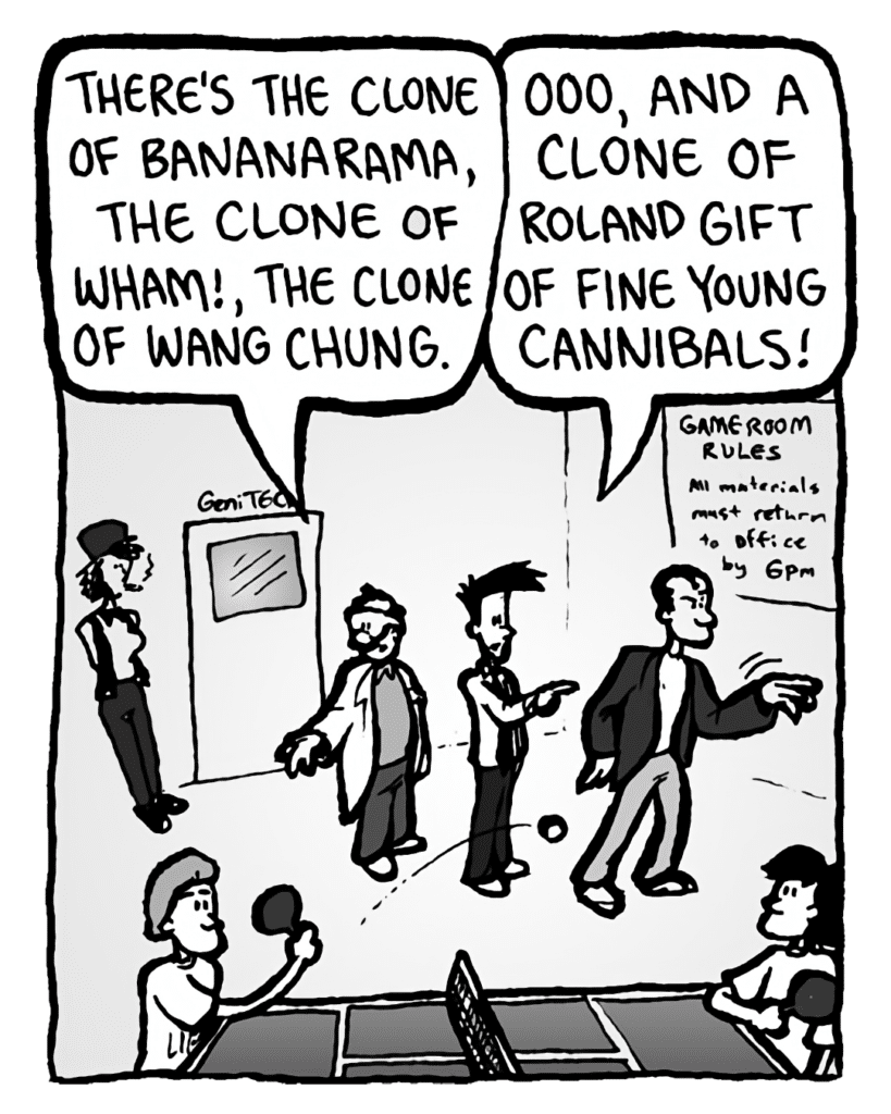 DR. CARY: There's the clone of Bananarama, the clone of Wham!, the clone of Wang Chung.
JOEL: Ooo, and a clone of Roland Gift of Fine Young Cannibals!