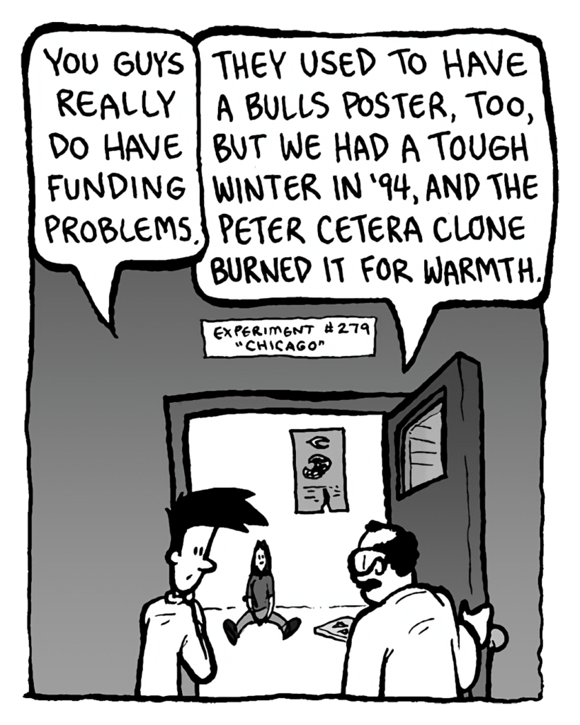 JOEL: You guys really do have funding problems.
DR. CARY: They used to have a Bulls poster, line, but we had a tough winter in '94, and the Peter Cetera clone burned it for warmth.