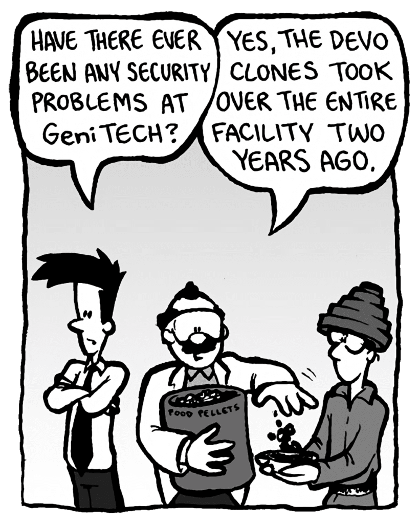 JOEL: Have there ever been any security problems at GeniTECH?
DR. CARY: Yes, the Devo clones took over the entire facility two years ago.