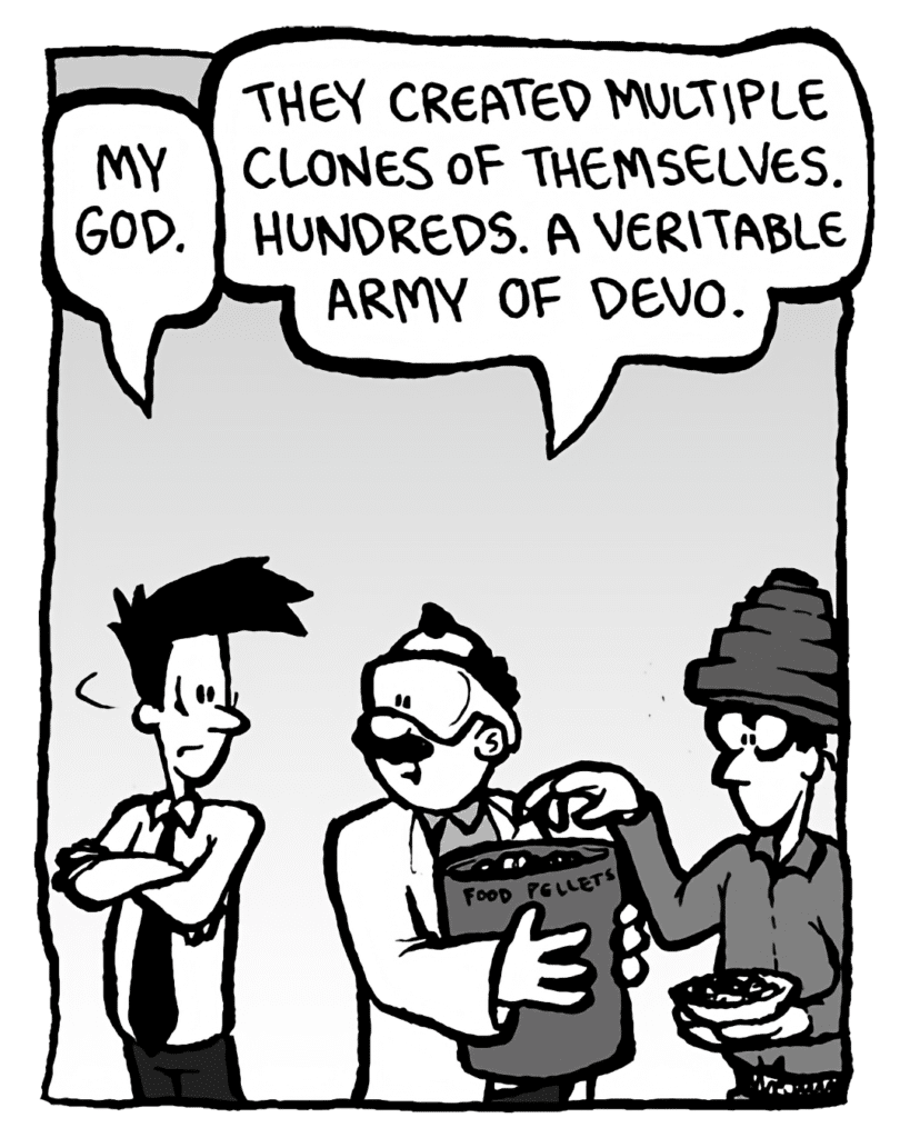 JOEL: My God.
DR. CARY: They created multiple clones of themselves. Hundreds. A veritable army of Devo.
