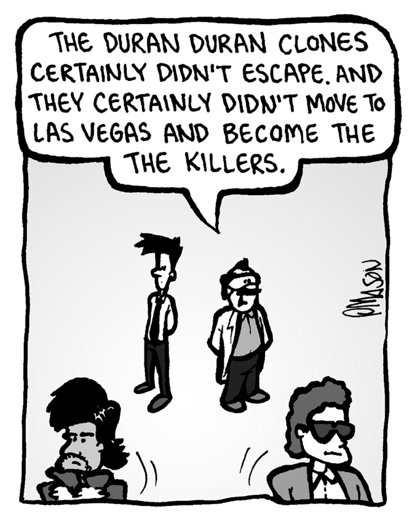 DR. CARY: The Duran Duran clones certainly didn't escape. And they certainly didn't move to Las Vegas and become the Killers.