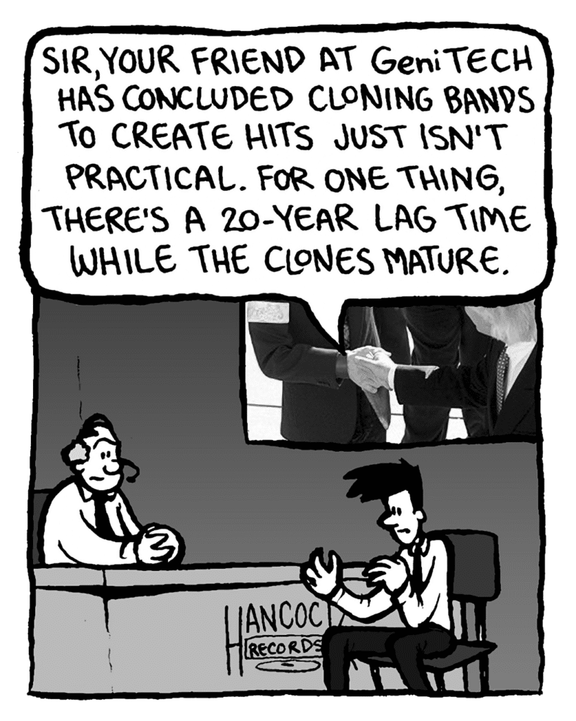 JOEL: Sir, your friend at GeniTECH has concluded cloning bands to create hits just isn't practical. For one thing, there's a 20-year lag time while the clones mature.