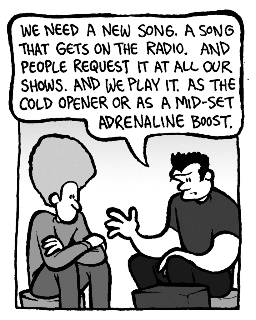 JOHN: We need a new song. A song that gets on the radio. And people request it at all our shows. And we play it. As the cold opener or as a mid-set adrenaline boost.