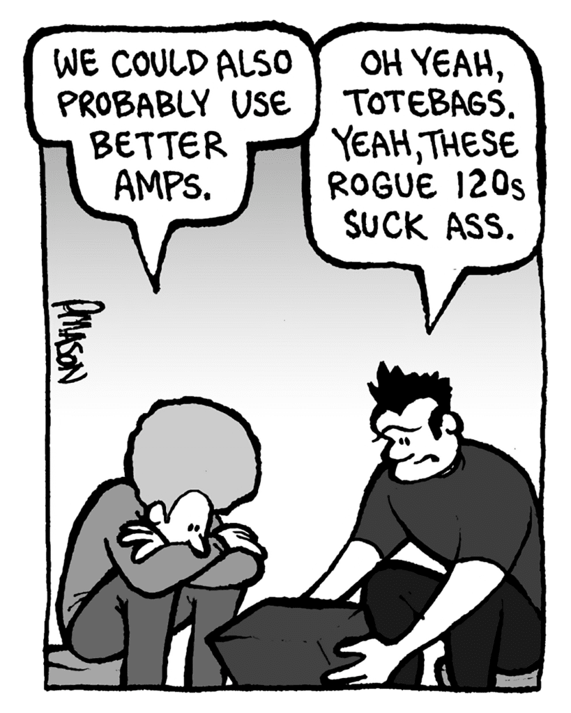 DAN: We could also probably use better amps.
JOHN: Oh yeah, totebags. Yeah, these Rogue 120s suck ass.