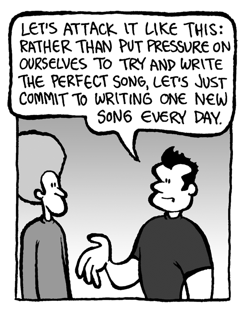JOHN: Let's attack it like this: rather than put pressure on ourselves to try and write the perfect song, let's just commit to writing one new song every day.