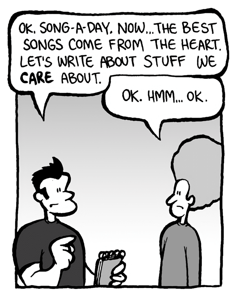 JOHN: OK, song-a-day. Now... the best songs come from the heart. Let's write about stuff we care about.
DAN: OK. Hmm... OK.