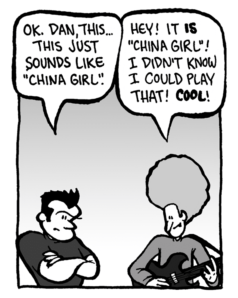 JOHN: OK. Dan, this... this just sounds like "China Girl".
DAN: Hey! It is "China Girl"! I didn't know I could play that! Cool!