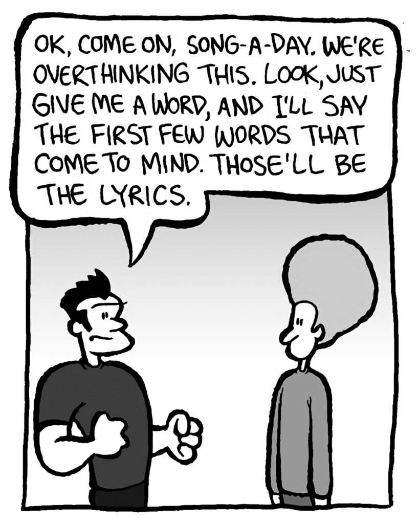 JOHN: OK, come on, song-a-day. We're overthinking this. Look, just give me a word, and I'll say the first few words that come to mind. Those'll be the lyrics.