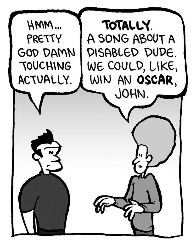 JOHN: Hmm. Pretty God damn touching actually.
DAN: Totally. A song about a disabled dude. We could, like, win an Oscar, John.