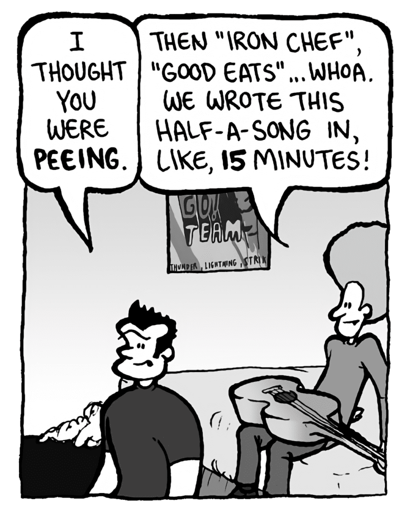 JOHN: I thought you were peeing.
DAN: Then "Iron Chef", "Good Eats"... whoa. We wrote this half-a-song in, like, 15 minutes!