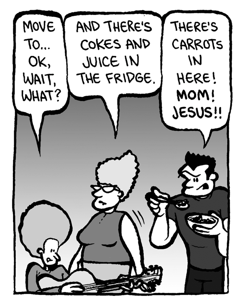 DAN: Move to... OK, wait, what?
MOM: And there's Cokes and juice in the fridge.
JOHN: There's carrots in here! Mom! Jesus!!