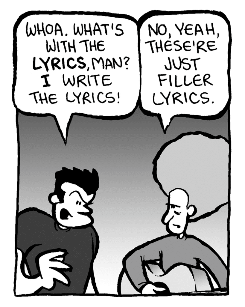JOHN: Whoa. What's with the lyrics, man? I write the lyrics!
DAN: No, yeah, these're just filler lyrics.
