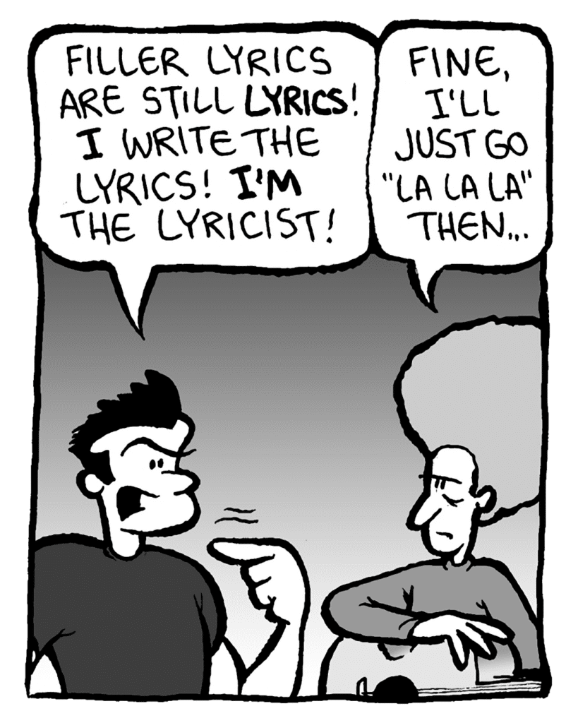 JOHN: Filler lyrics are still lyrics! I write the lyrics! I'm the lyricist!
DAN: Fine, I'll just go "la la la" then...