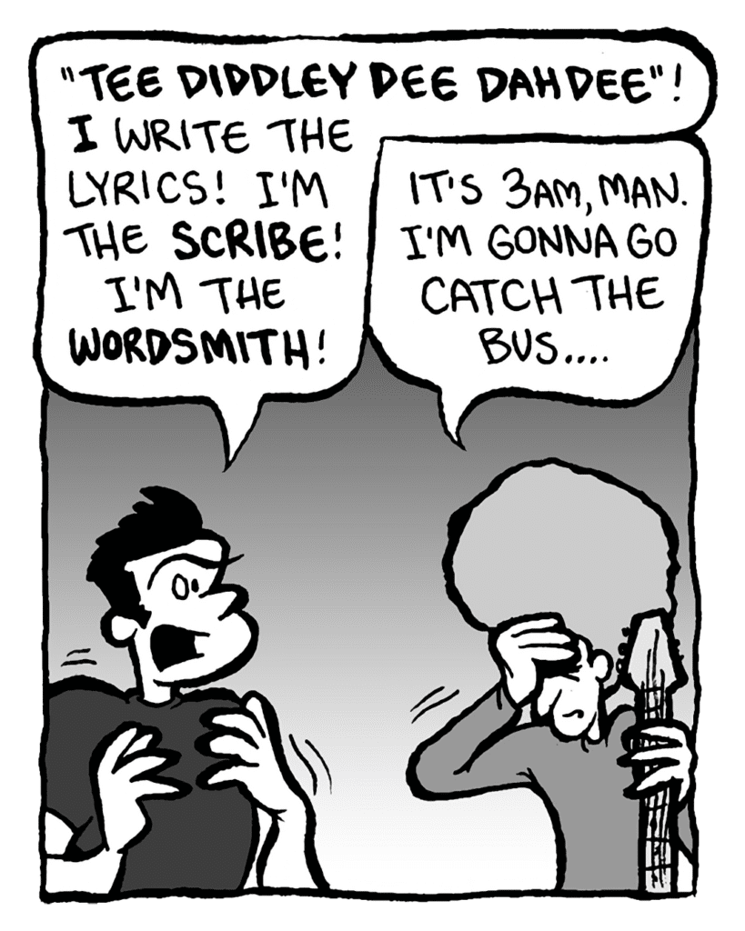 JOHN: "Tee diddley dee dah dee"! I write the lyrics! I'm the scribe! I'm the wordsmith!
DAN: It's 3am, man. I'm gonna go catch the bus....