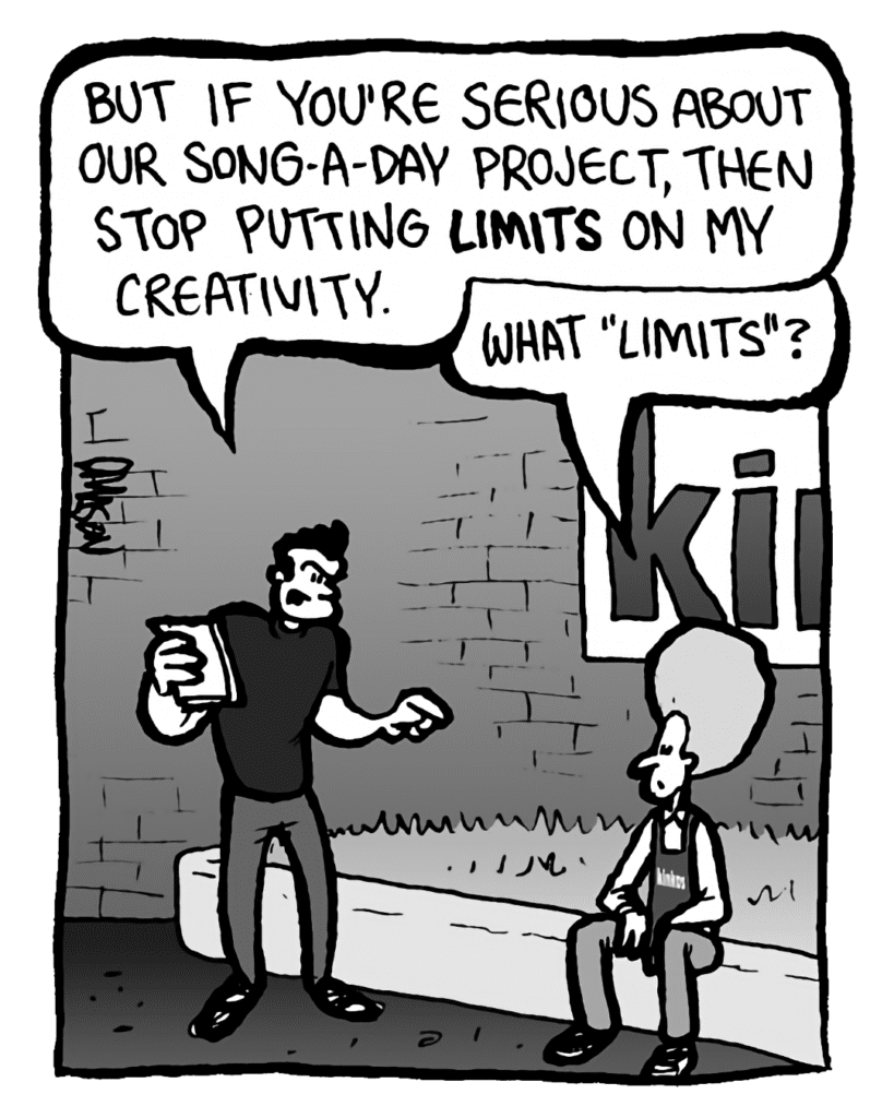 JOHN: But if you're serious about our song-a-day project, then stop putting limits on my creativity.
DAN: What "limits"?