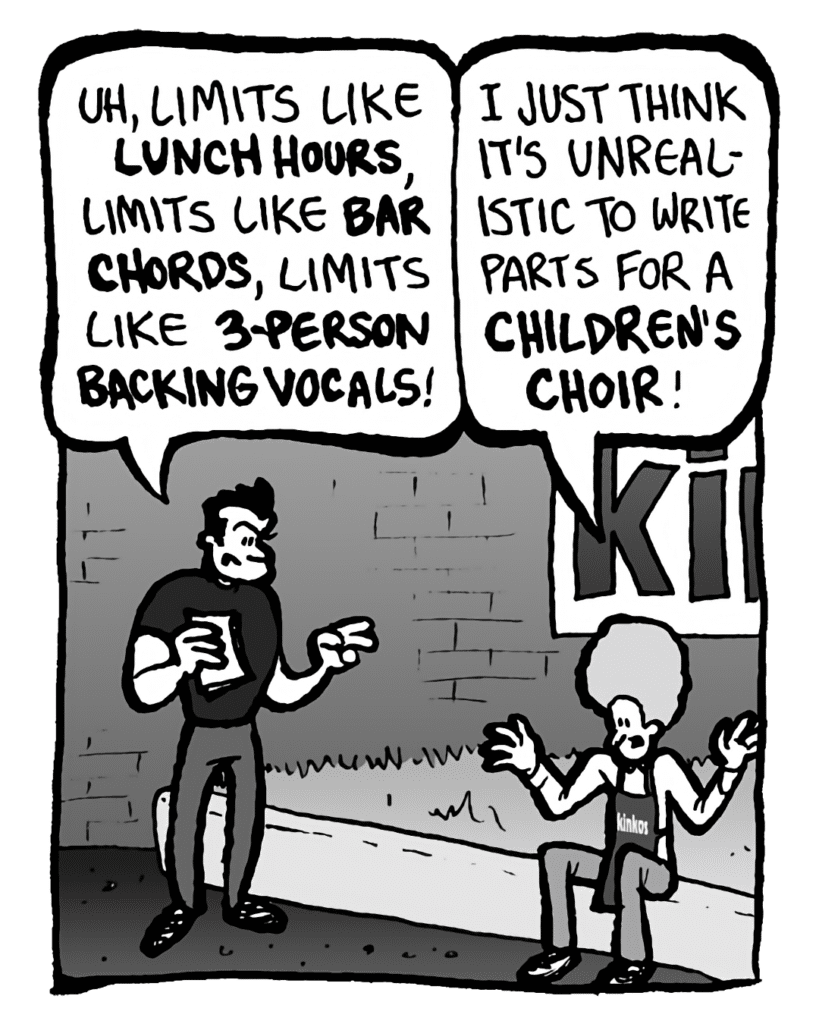 JOHN: Uh, limits like lunch hours, limits like bar chords, limits like 3-person backing vocals!
DAN: I just think it's unrealistic to write parts for a children's choir!