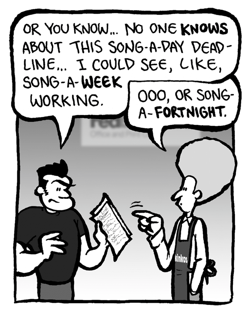 JOHN: Or you know... no one knows about this song-a-day deadline... I could see, like, song-a-week working.
DAN: Ooo, or song-a-fortnight.