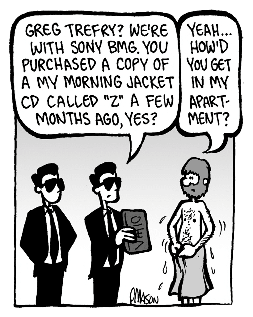 SONY GUY 1: Greg Trefry? We're with Sony BMG. You purchased a copy of a My Morning Jacket CD called "Z" a few months ago, yes?
GREG: Yeah... how'd you get in my apartment?