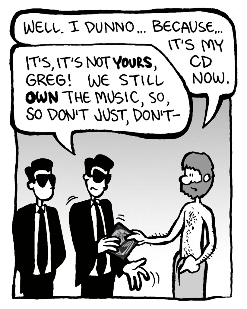 GREG: Well. I dunno... because... it's my CD now.
SONY GUY 1: It's, it's not yours, Greg! We still own the music, so, so don't just, don't--