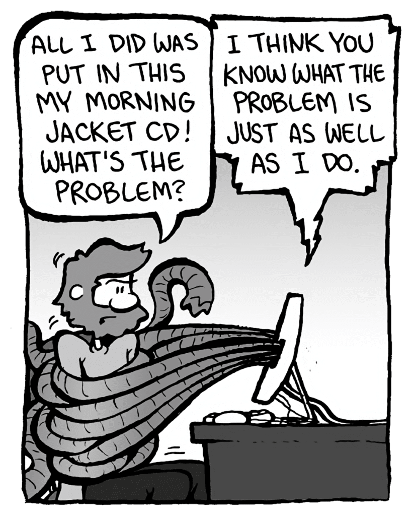 GREG: All I did was put in this My Morning Jacket CD! What's the problem?
DRM 9000: I think you know what the problem is just as well as I do.