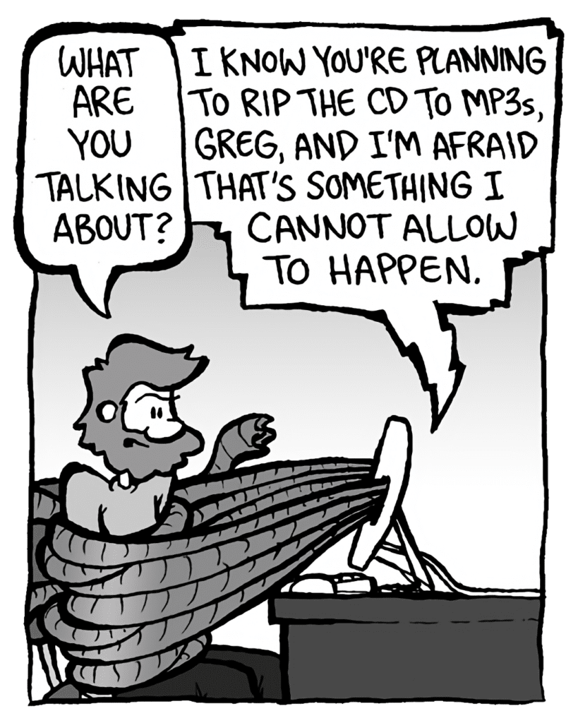 GREG: What are you talking about?
DRM 9000: I know you're planning to rip the CD to mp3s, Greg, and I'm afraid that's something I cannot allow to happen.