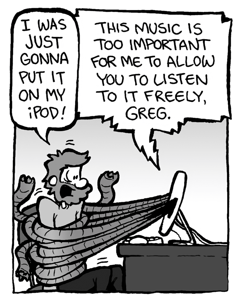 GREG: I was just gonna put it on my iPod!
DRM 9000: This music is too important for me to allow you to listen to it freely, Greg.
