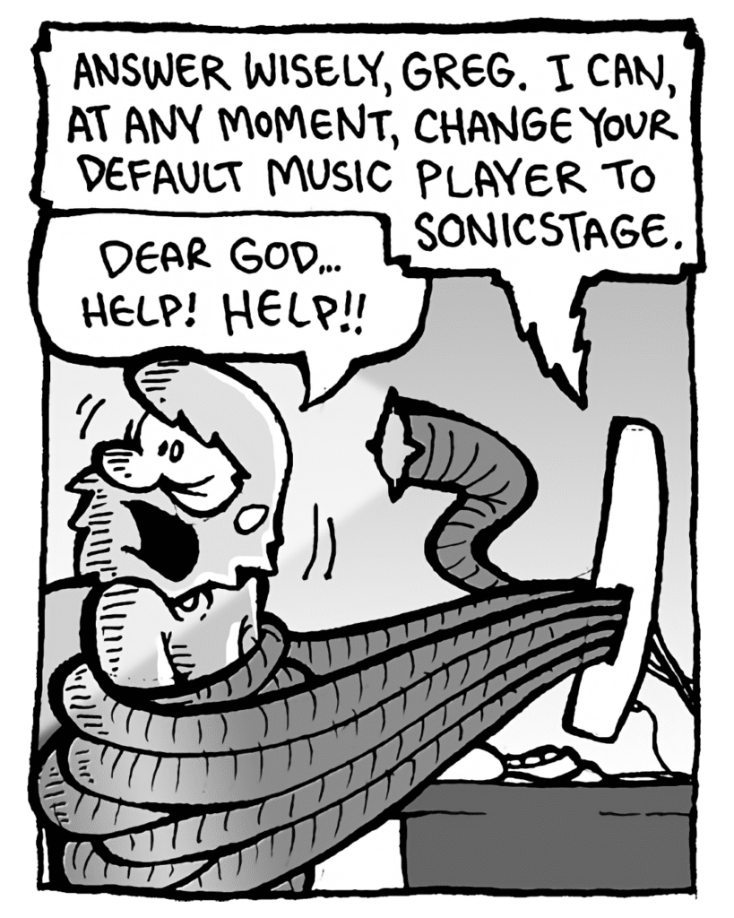 DRM 9000: Answer wisely, Greg. I can, at any moment, change your default music played to SonicStage.
GREG: Dear God... help! Help!!