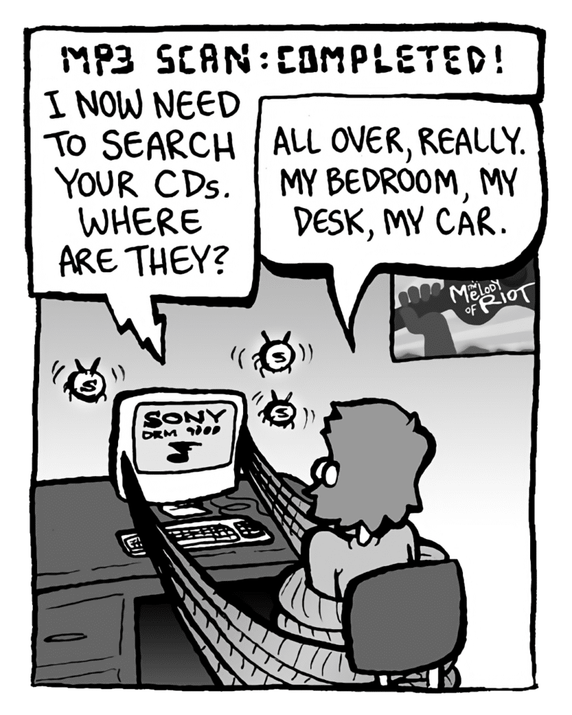 DRM 9000: MP3 SCAN: COMPLETED! I now need to search your CDs. Where are they?
GREG: All over, really. My bedroom, my desk, my car.