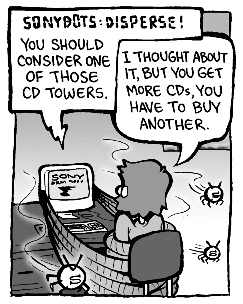 DRM 9000: SONYBOTS: DISPERSE! You should really consider one of those CD towers.
GREG: I thought about it, but you get more CDs, you have to buy another.