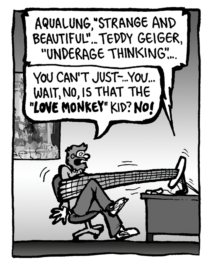 GREG: Aqualung, "Strange and Beautiful"... Teddy Geiger, "Underage Thinking"...
DRM 9000: You can't just--... you... wait, no, is that the "Love Monkey" kid? NO!
