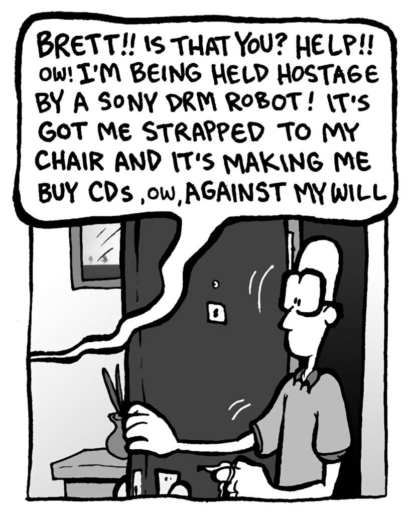 GREG: (yelling) BRETT!! Is that you? HELP!! Ow! I'm being held hostage by a Sony DRM robot! It's got me strapped to my chair and it's making me buy CDs, ow, against my will.