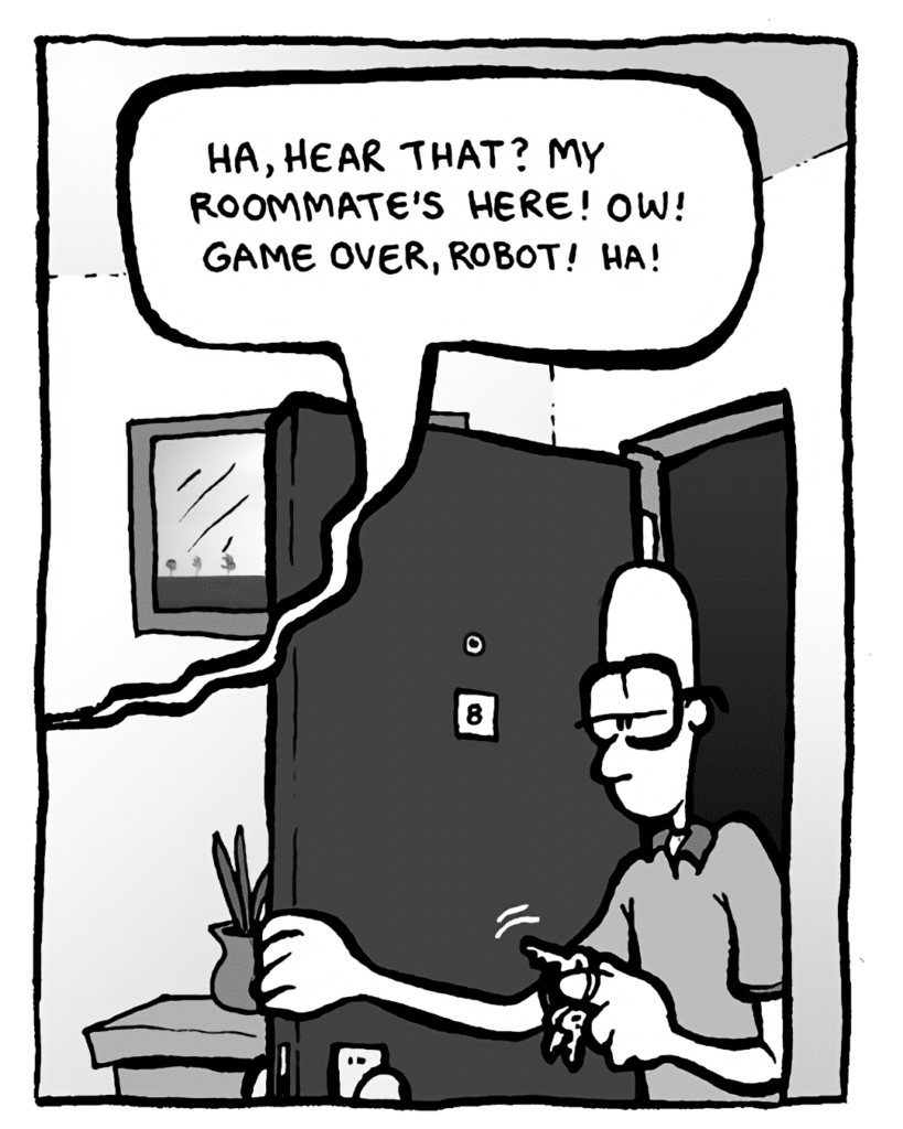GREG: (to robot) Ha, hear that? My roommate's here! Ow! Game over, robot! Ha!