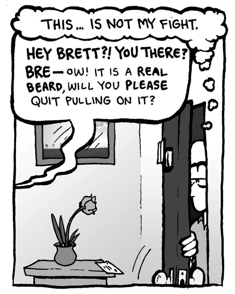 BRETT: This... is not my fight.
GREG: Hey Brett?! You there? BRE-- Ow! It is a REAL BEARD, will you PLEASE quit pulling on it?