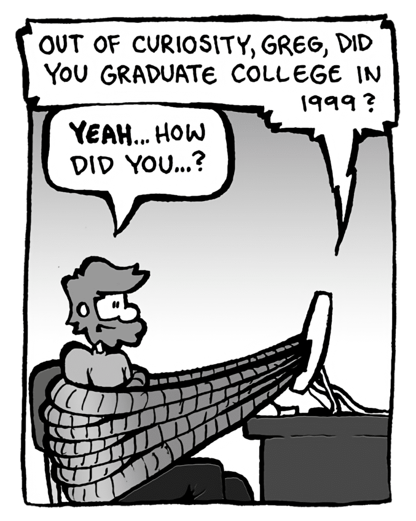 DRM 9000: Out of curiosity, Greg, did you graduate college in 1999?
GREG: Yeah... how did you...?