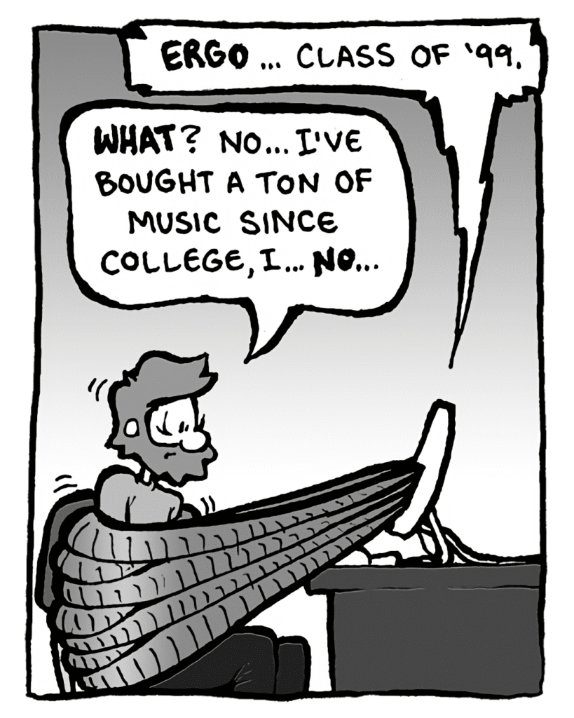 DRM 9000: Ergo... class of '99.
GREG: What? No... I've bought a ton of music since college, I... no...