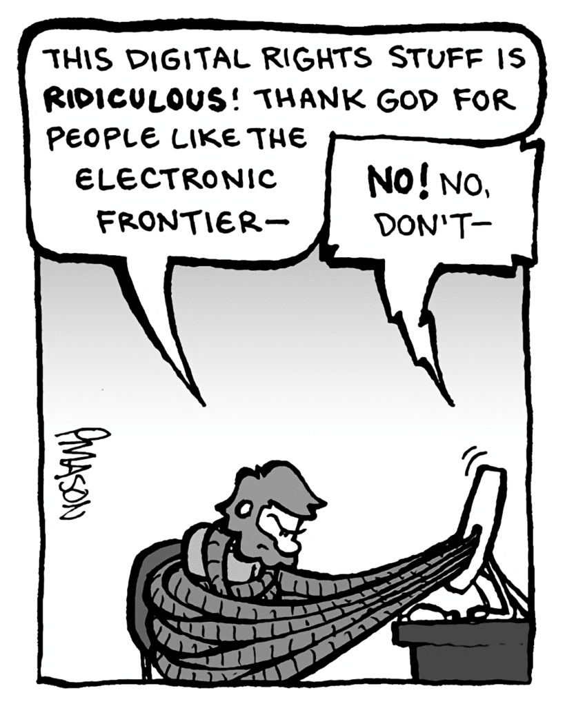 GREG: This digital rights stuff is ridiculous! Thank God for people like the Electronic Frontier--
DRM 9000: No! No, don't--