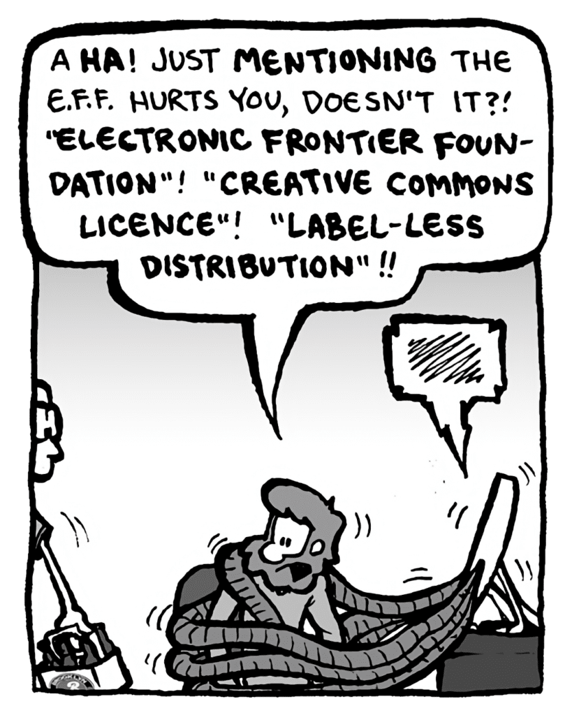 GREG: A HA! Just mentioning the E.F.F. hurts you, doesn't it?! "Electronic Frontier Foundation"! "Creative Commons License"! "Label-less Distribution"!!