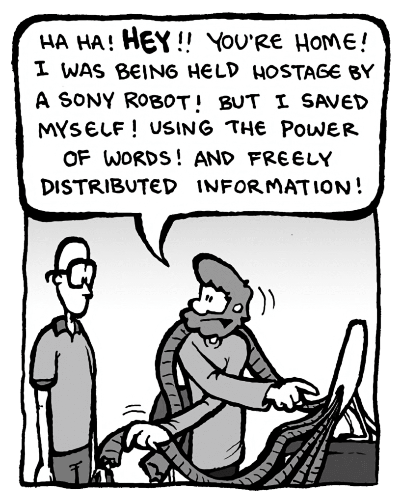 GREG: Ha ha! Hey!! You're home! I was being held hostage by a Sony robot! But I saved myself! Using the power of words! And freely distributed information!