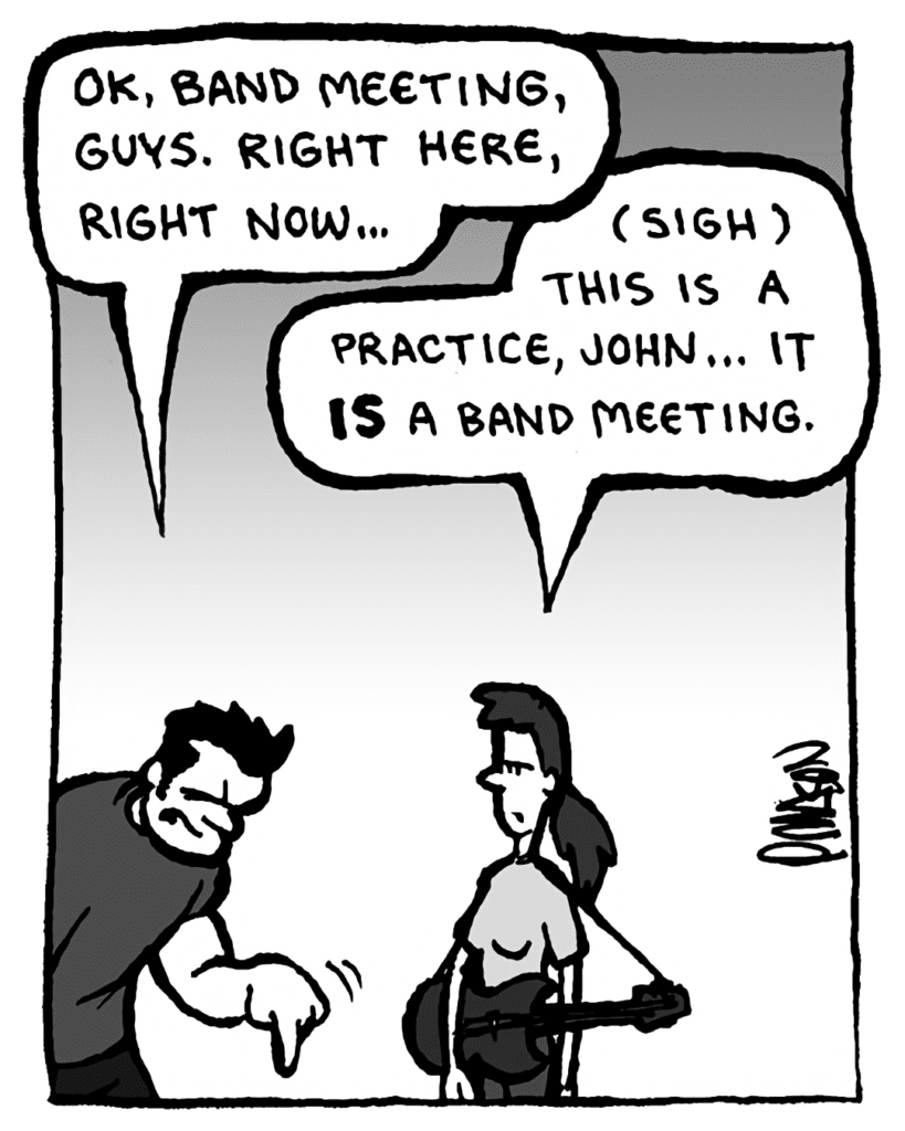 JOHN: OK, band meeting, guys. Right here, right now...
RONI: (sigh) This is a practice, John... it IS a band meeting.