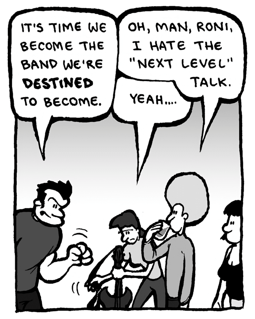 JOHN: It's time we become the band we're destined to become.
DAN: Oh, man, Roni, I hate the "Next Level" talk.
RONI: Yeah....