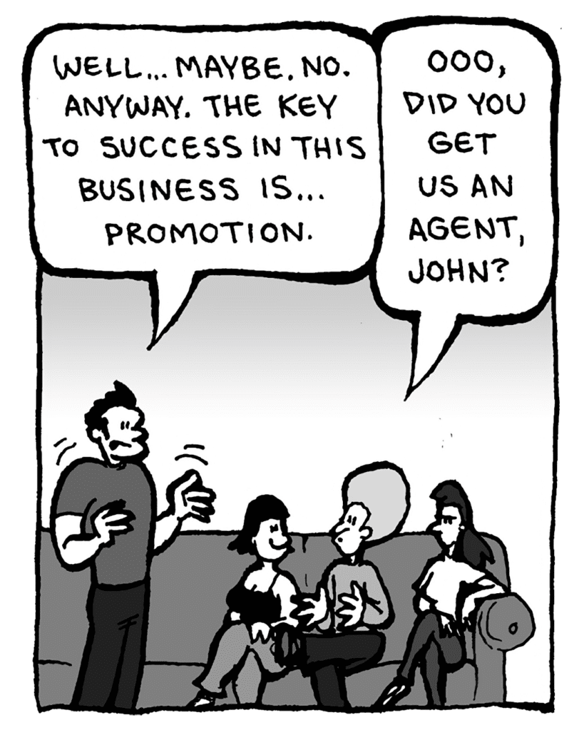 JOHN: Well... maybe. No. Anyway. The key to success in this business is... promotion.
DAN: Ooo, did you get us an agent, John?