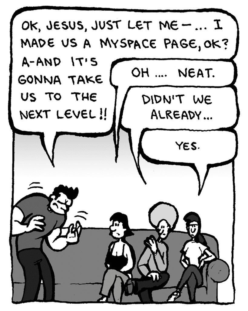 JOHN: OK, Jesus, just let me-- I made us a MySpace page, OK? A-and it's gonna take us to the Next Level!
CHRISTINA: Oh.... Neat.
DAN: Didn't we already...
RONI: Yes.