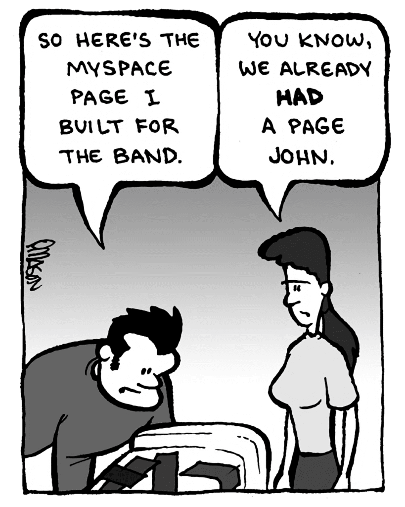 JOHN: So here's the MySpace page I built for the band.
RONI: You know, we already had one, John.