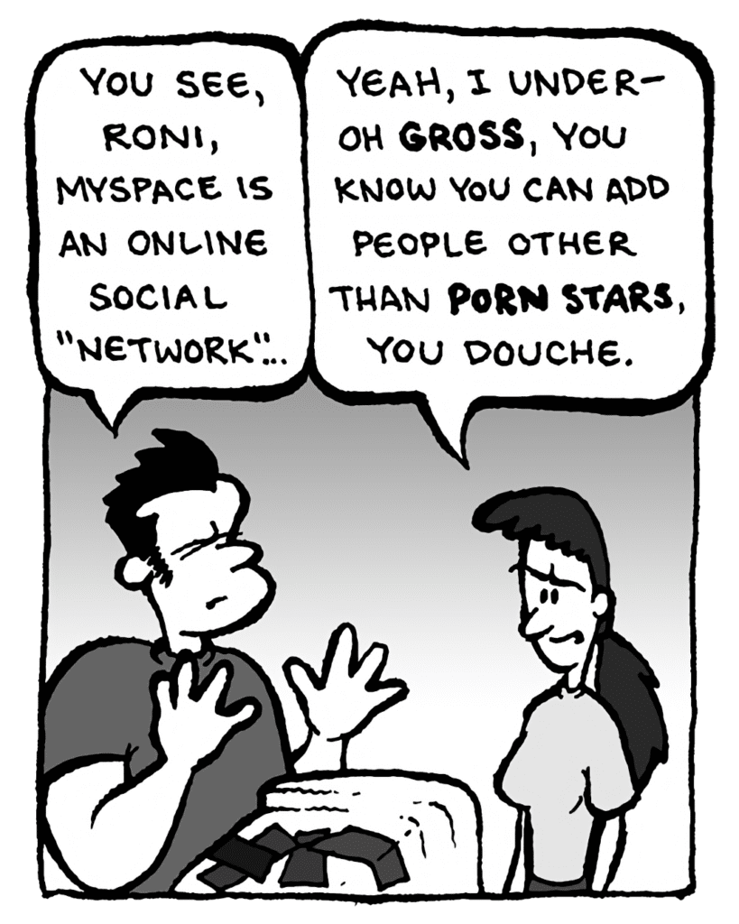 JOHN: You see, Roni, MySpace is an online social "network"....
RONI: Yeah, thanks, I under-- Oh gross. You know you can add people other than porn stars, you douche.