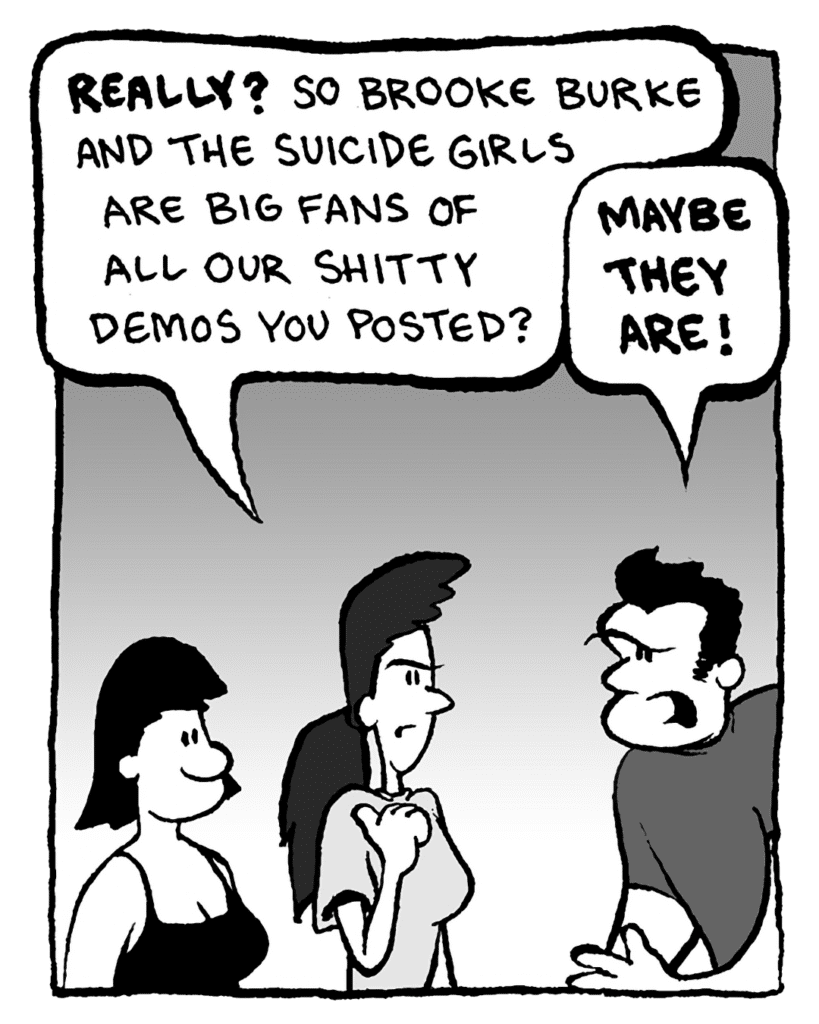 RONI: Really? So Brooke Burke and the Suicide Girls are big fans of all our shitty demos you posted?
JOHN: Maybe they are!