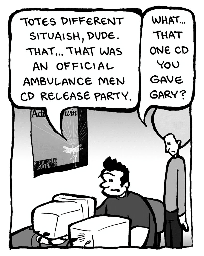 JOHN: Totes different situaish, dude. That... that was an official Ambulance Men CD release party.
DAN: What... that one CD you gave Gary?