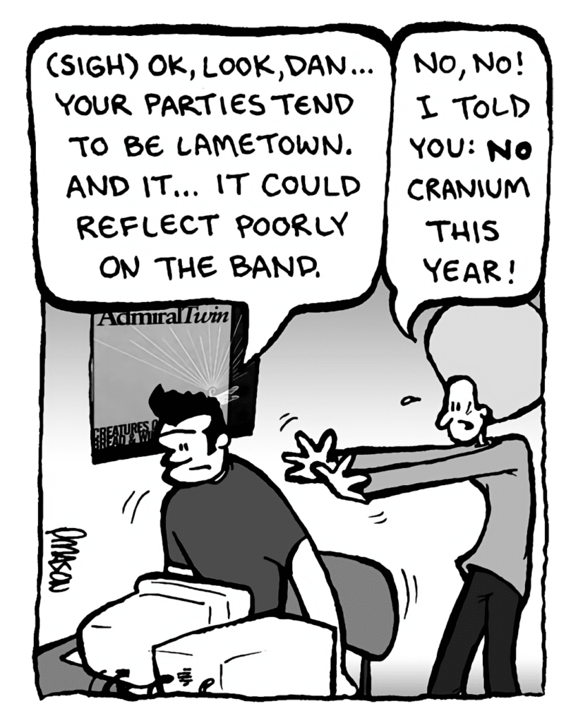 JOHN: (sigh) OK, look, Dan... your parties tend to be lametown. And it... it could reflect poorly on the band.
DAN: No, no! I told you: No Cranium this year!