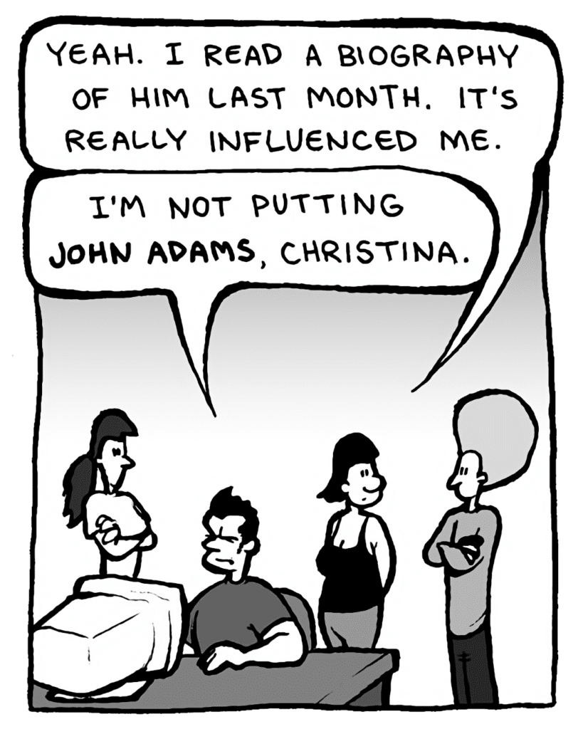 CHRISTINA: Yeah. I read a biography of him last month. It's really influenced me.
JOHN: I'm not putting John Adams, Christina.