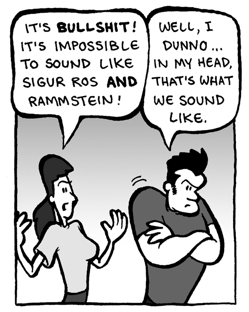 RONI: It's bullshit! It's impossible to sound like Sigur Ros AND Rammstein.
JOHN: Well, I dunno... in my head, that's what we sound like.